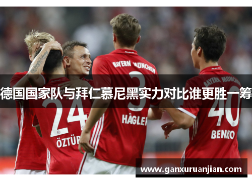 德国国家队与拜仁慕尼黑实力对比谁更胜一筹