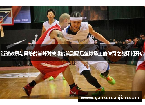 街球教授与吴悠的巅峰对决谁能笑到最后篮球场上的传奇之战即将开启