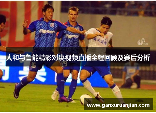 人和与鲁能精彩对决视频直播全程回顾及赛后分析