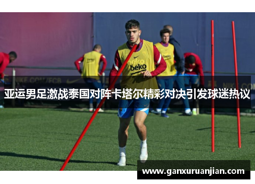 亚运男足激战泰国对阵卡塔尔精彩对决引发球迷热议