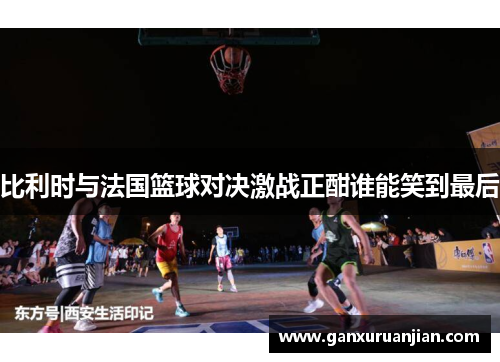 比利时与法国篮球对决激战正酣谁能笑到最后